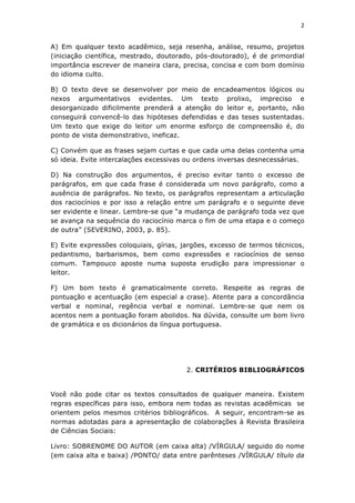 2	
  
	
  

A) Em qualquer texto acadêmico, seja resenha, análise, resumo, projetos
(iniciação científica, mestrado, doutorado, pós-doutorado), é de primordial
importância escrever de maneira clara, precisa, concisa e com bom domínio
do idioma culto.

B) O texto deve se desenvolver por meio de encadeamentos lógicos ou
nexos argumentativos evidentes. Um texto prolixo, impreciso e
desorganizado dificilmente prenderá a atenção do leitor e, portanto, não
conseguirá convencê-lo das hipóteses defendidas e das teses sustentadas.
Um texto que exige do leitor um enorme esforço de compreensão é, do
ponto de vista demonstrativo, ineficaz.

C) Convém que as frases sejam curtas e que cada uma delas contenha uma
só ideia. Evite intercalações excessivas ou ordens inversas desnecessárias.

D) Na construção dos argumentos, é preciso evitar tanto o excesso de
parágrafos, em que cada frase é considerada um novo parágrafo, como a
ausência de parágrafos. No texto, os parágrafos representam a articulação
dos raciocínios e por isso a relação entre um parágrafo e o seguinte deve
ser evidente e linear. Lembre-se que “a mudança de parágrafo toda vez que
se avança na sequência do raciocínio marca o fim de uma etapa e o começo
de outra” (SEVERINO, 2003, p. 85).

E) Evite expressões coloquiais, gírias, jargões, excesso de termos técnicos,
pedantismo, barbarismos, bem como expressões e raciocínios de senso
comum. Tampouco aposte numa suposta erudição para impressionar o
leitor.

F) Um bom texto é gramaticalmente correto. Respeite as regras de
pontuação e acentuação (em especial a crase). Atente para a concordância
verbal e nominal, regência verbal e nominal. Lembre-se que nem os
acentos nem a pontuação foram abolidos. Na dúvida, consulte um bom livro
de gramática e os dicionários da língua portuguesa.




                                        2. CRITÉRIOS BIBLIOGRÁFICOS


Você não pode citar os textos consultados de qualquer maneira. Existem
regras específicas para isso, embora nem todas as revistas acadêmicas se
orientem pelos mesmos critérios bibliográficos. A seguir, encontram-se as
normas adotadas para a apresentação de colaborações à Revista Brasileira
de Ciências Sociais:

Livro: SOBRENOME DO AUTOR (em caixa alta) /VÍRGULA/ seguido do nome
(em caixa alta e baixa) /PONTO/ data entre parênteses /VÍRGULA/ título da
 