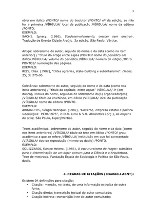 3	
  
	
  

obra em itálico /PONTO/ nome do tradutor /PONTO/ nº da edição, se não
for a primeira /VÍRGULA/ local da publicação /VÍRGULA/ nome da editora
/PONTO.
EXEMPLO:
SACHS, Ignacy. (1986), Ecodesenvolvimento, crescer sem destruir.
Tradução de Eneida Cidade Araújo. 2a edição, São Paulo, Vértice.


Artigo: sobrenome do autor, seguido do nome e da data (como no item
anterior) / “título do artigo entre aspas /PONTO/ nome do periódico em
itálico /VÍRGULA/ volume do periódico /VÍRGULA/ número da edição /DOIS
PONTOS/ numeração das páginas.
EXEMPLO:
REIS, Elisa. (1982), “Elites agrárias, state-building e autoritarismo”. Dados,
25, 3: 275-96.


Coletânea: sobrenome do autor, seguido do nome e da data (como nos
itens anteriores) / ‘‘título do capítulo entre aspas’’ /VÍRGULA/ in (em
itálico)/ iniciais do nome, seguidas do sobrenome do(s) organizador(es)
/VÍRGULA/ título da coletânea, em itálico /VÍRGULA/ local da publicação
/VÍRGULA/ nome da editora /PONTO.
EXEMPLO:
ABRANCHES, Sérgio Henrique. (1987), “Governo, empresa estatal e política
siderúrgica: 1930-1975”, in O.B. Lima & S.H. Abranches (org.), As origens
da crise, São Paulo, Iuperj/Vértice.


Teses acadêmicas: sobrenome do autor, seguido do nome e da data (como
nos itens anteriores) /VÍRGULA/ título da tese em itálico /PONTO/ grau
acadêmico a que se refere /VÍRGULA/ instituição em que foi apresentada
/VÍRGULA/ tipo de reprodução (mimeo ou datilo) /PONTO.
EXEMPLO:
SGUIZZARDI, Eunice Helena. (1986), O estruturalismo de Piaget: subsídios
para a determinação de um lugar comum para a Ciência e a Arquitetura.
Tese de mestrado. Fundação Escola de Sociologia e Política de São Paulo,
datilo.



                             3. REGRAS DE CITAÇÕES (SEGUNDO A ABNT):

Existem 04 definições para citação:
   • Citação: menção, no texto, de uma informação extraída de outra
      fonte;
   • Citação direta: transcrição textual do autor consultado;
   • Citação indireta: transcrição livre do autor consultado;
 