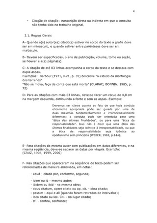 4	
  
	
  

        •       Citação de citação: transcrição direta ou indireta em que a consulta
                não tenha sido no trabalho original.


       3.1. Regras Gerais

A- Quando o(s) autor(es) citado(s) estiver no corpo do texto a grafia deve
ser em minúsculo, e quando estiver entre parênteses deve ser em
maiúsculo.

B- Devem ser especificadas, o ano de publicação, volume, tomo ou seção,
se houver e a(s) página(s).

C- A citação de até 03 linhas acompanha o corpo do texto e se destaca com
dupla aspas.
Exemplos: Barbour (1971, v.21, p. 35) descreve "o estudo da morfologia
dos terrenos"
"Não se mova, faça de conta que está morta" (CLARAC; BONNIN, 1985, p.
72)

D- Para as citações com mais 03 linhas, deve-se fazer um recuo de 4,0 cm
na margem esquerda, diminuindo a fonte e sem as aspas. Exemplo:

                              Devemos ser claros quanto ao fato de que toda conduta
                              eticamente apropriada pode ser guiada por uma de
                              duas máximas fundamentalmente e irreconciliavelmente
                              diferentes: a conduta pode ser orientada para uma
                              "ética das últimas finalidades", ou para uma "ética da
                              responsabilidade". Isso não é dizer que uma ética das
                              últimas finalidades seja idêntica à irresponsabilidade, ou que
                              a    ética    de    responsabilidade     seja    idêntica   ao
                              oportunismo sem princípios (WEBER, 1982, p.144).



E- Para citações do mesmo autor com publicações em datas diferentes, e na
mesma seqüência, deve-se separar as datas por vírgula. Exemplo:
(CRUZ, 1998, 1999, 2000)


F- Nas citações que aparecerem na seqüência do texto podem ser
referenciadas de maneira abreviada, em notas:

            - apud - citado por, conforme, segundo;

            -   idem ou id - mesmo autor;
            -   ibidem ou ibid - na mesma obra;
            -   opus citatum, opere citato ou op. cit. - obra citada;
            -   passim - aqui e ali (quando foram retirados de intervalos);
            -   loco citato ou loc. Cit. - no lugar citado;
            -   cf. - confira, confronte;
 
