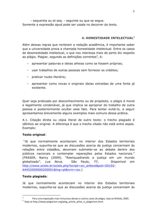 5	
  
	
  

    - sequentia ou et seq. - seguinte ou que se segue.
Somente a expressão apud pode ser usada no decorrer do texto.



                                                                                                                                                                                                                                                    4. HONESTIDADE INTELECTUAL1

Além dessas regras que norteiam a redação acadêmica, é importante saber
que a universidade preza a chamada honestidade intelectual. Entre os casos
de desonestidade intelectual, o que nos interessa mais de perto diz respeito
ao plágio. Plagiar, segundo as definições correntes2, é:

                             -                            apresentar palavras e ideias alheias como se fossem próprias;

                             -                            usar trabalhos de outras pessoas sem fornecer os créditos;

                             -                            praticar roubo literário;

                             -                            apresentar como novas e originais ideias extraídas de uma fonte já
                                                          existente.



Quer seja praticado por desconhecimento ou de propósito, o plágio é moral
e legalmente condenável, já que implica se apropriar do trabalho de outra
pessoa e posteriormente ocultar esse fato. Para tentar evitá-lo, a seguir
apresentamos brevemente alguns exemplos mais comuns dessa prática.

4.1. Citação direta ou cópia literal de outro texto: o trecho plagiado é
idêntico ao original. A diferença é que o trecho citado não está entre aspas.
Exemplo:

Texto original:

 “Já que normalmente aconteciam no interior dos Estados territoriais
modernos, supunha-se que as discussões acerca da justiça concerniam às
relações entre cidadãos, deveriam submeter-se ao debate dentro dos
públicos nacionais e contemplar reparações pelos Estados nacionais.”
(FRASER, Nancy (2009). “Reenquadrando a justiça em um mundo
globalizado”. Lua Nova,          São Paulo, 77,           Disponível em
http://www.scielo.br/scielo.php?script=sci_arttext&pid=S0102-
64452009000200001&lng=pt&nrm=iso.)

Texto plagiado:

Já que normalmente aconteciam no interior dos Estados territoriais
modernos, supunha-se que as discussões acerca da justiça concerniam às

	
  	
  	
  	
  	
  	
  	
  	
  	
  	
  	
  	
  	
  	
  	
  	
  	
  	
  	
  	
  	
  	
  	
  	
  	
  	
  	
  	
  	
  	
  	
  	
  	
  	
  	
  	
  	
  	
  	
  	
   	
  	
  	
  	
  	
  	
  	
  	
  	
  	
  	
  	
  	
  	
  	
  	
  	
  	
  	
  	
  
1
         	
             	
  Para	
  uma	
  exposição	
  mais	
  minuciosa	
  desses	
  e	
  outros	
  casos	
  de	
  plágio,	
  veja-­‐se	
  Shikida,	
  2005.	
  
2
       	
  	
  Veja-­‐se	
  http://www.plagiarism.org/plag_article_what_is_plagiarism.html.	
  
 