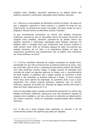6	
  
	
  

relações entre cidadãos, deveriam submeter-se ao debate dentro dos
públicos nacionais e contemplar reparações pelos Estados nacionais.



4.2. Mistura ou intercalações de diferentes trechos de textos. Há casos em
que o plagiador segmenta o texto original e o espalha ao longo do seu
próprio texto, na tentativa de ocultar seu plágio. Há casos, ainda, em que o
plagiador intercala textos de diferentes autores. Exemplo:

Já que normalmente aconteciam no interior dos Estados territoriais
modernos, supunha-se que as discussões acerca da justiça concerniam às
relações entre cidadãos, deveriam submeter-se ao debate dentro dos
públicos nacionais e contemplar reparações pelos Estados nacionais.	
   Os
debates sobre a situação atual que conduzimos hoje tornam evidente a
cisão sempre maior entre os limitados espaços de ação circunscritos aos
estados nacionais, de um lado, e os imperativos globais, ou seja, os
imperativos econômicos que praticamente não se podem mais influenciar
por meios políticos, de outro3.



4.3. Paráfrase (também chamada de citação conceptual ou citação livre):
reprodução em que não se transcrevem as próprias palavras do autor, mas,
por outro lado, não se exclui o conteúdo do documento original. No entanto,
nem toda paráfrase constitui plágio. É plágio quando há alteração e/ou
inversão de ordem de algumas palavras ou frases, sem o reconhecimento
da fonte original. A paráfrase não é plágio quando se reconhece a fonte
original e são utilizadas as próprias palavras e frases. O texto original,
nesse caso, serve apenas de inspiração. Se queremos dizer o que o autor
argumenta com nossas próprias palavras, podemos usar os termos:
conforme, segundo, de acordo etc. Exemplo de plágio (tendo como base o
texto de Fraser citado acima em 4.1):

Como as discussões sobre a justiça normalmente aconteciam no interior dos
Estados territoriais modernos, pensava-se que elas dissessem respeito às
relações entre cidadãos e, por isso, deveriam se submeter ao debate dentro
das arenas nacionais, sendo as reparações proporcionadas pelos Estados
nacionais.



4.4. O fato de o texto original estar publicado na internet e ser de
conhecimento público não significa que possa ser plagiado.



	
  	
  	
  	
  	
  	
  	
  	
  	
  	
  	
  	
  	
  	
  	
  	
  	
  	
  	
  	
  	
  	
  	
  	
  	
  	
  	
  	
  	
  	
  	
  	
  	
  	
  	
  	
  	
  	
  	
  	
   	
  	
  	
  	
  	
  	
  	
  	
  	
  	
  	
  	
  	
  	
  	
  	
  	
  	
  	
  	
  
3
 	
  O	
  trecho	
  que	
  se	
  inicia	
  com	
  “Os	
  ‘debates...”	
  até	
  o	
  fim	
  deste	
  parágrafo	
  foi	
  extraído	
  de	
  HABERMAS,	
  
Jürgen.	
  (2007),	
  São	
  Paulo,	
  Loyola,	
  p.	
  146.	
  
 