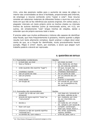 7	
  
	
  

Aliás, uma das possíveis razões para o aumento de casos de plágio no
interior das universidades se deve à facilidade, proporcionada pela Internet,
de empregar o recurso conhecido como “copiar e colar”. Esse recurso
consiste em selecionar materiais de diferentes fontes e reuni-los num outro
texto em que não se faz referência aos autores originais. Em certos casos, o
plagiador intercala um texto próprio entre os trechos citados ou intercala
trechos de autores distintos (como já mencionado acima, em 4.2); em
outros, ele simplesmente “cola” longos trechos de citações, dando a
entender que ele próprio escreveu todo o texto.

É preciso saber que muitos professores e leitores são capazes de identificar
essa fraude, que mais frequentemente é grosseira, mesmo quando o plágio
resulta num texto altamente complexo. Quem praticar o plágio deve estar
ciente de que, se a fraude for identificada, muito provavelmente haverá
punição. Plágio é crime4. Assim, por exemplo, o aluno que plagiar num
trabalho poderá e deverá ser reprovado.




                                                                                                                                                                                                                                                           5. QUESTÕES DE ESTILO

5.1 Expressões condenáveis                                                                                                                                                                                                                          Opções
                            •                             a nível (de), ao nível                                                                                                                                                                       •    em nível, no nível
                            •                             face a, frente a                                                                                                                                                                             •    ante, diante de, em face
                                                                                                                                                                                                                                                            de, em vista de, perante
                            •                             onde (quando não exprime “lugar”)                                                                                                                                                            •    em que, na qual, nas
                                                                                                                                                                                                                                                            quais, no qual, nos quais
                            •                             (medidas) visando                                                                                                                                                                            •    (medidas) destinadas a
                            •                             sob um ponto de vista                                                                                                                                                                        •    de um ponto de vista
                            •                             sob um prisma                                                                                                                                                                                •    por (ou através de) um
                                                                                                                                                                                                                                                            prisma
                            •                             como sendo                                                                                                                                                                                   •    suprimir a expressão
                            •                             em função de                                                                                                                                                                                 •    em virtude de, por causa
                                                                                                                                                                                                                                                            de, em conseqüência de,
                                                                                                                                                                                                                                                            em razão de


5.2. Expressões não recomendáveis                                                                                                                                                                                                                   Opções
   • a partir de (a não ser com valor                                                                                                                                                                                                                  • com base em, tomando-se
       temporal)                                                                                                                                                                                                                                          por base, valendo-se de
   • através de (para exprimir “meio” ou                                                                                                                                                                                                               • por, mediante, por meio
       “instrumento”                                                                                                                                                                                                                                      de, por intermédio de,
                                                                                                                                                                                                                                                          segundo
                            •                             devido a                                                                                                                                                                                     • em razão de, em virtude
                                                                                                                                                                                                                                                          de, graças a, por causa de
                            •                             fazer com que                                                                                                                                                                                • compelir, constranger,
                                                                                                                                                                                                                                                          fazer que, forçar, levar a
                            •                             inclusive (a não ser quando significa                                                                                                                                                        • até, ainda, igualmente,
                                                          “incluindo-se”)                                                                                                                                                                                 mesmo, também
                            •                             no sentido de, com vistas a                                                                                                                                                                  • a fim de, para, com o
	
  	
  	
  	
  	
  	
  	
  	
  	
  	
  	
  	
  	
  	
  	
  	
  	
  	
  	
  	
  	
  	
  	
  	
  	
  	
  	
  	
  	
  	
  	
  	
  	
  	
  	
  	
  	
  	
  	
  	
   	
  	
  	
  	
  	
  	
  	
  	
  	
  	
  	
  	
  	
  	
  	
  	
  	
  	
  	
  	
  
4
       	
  Ver	
  	
  http://www.infoseg.gov.br/arquivos/o-­‐plagio-­‐e-­‐crime	
  
 