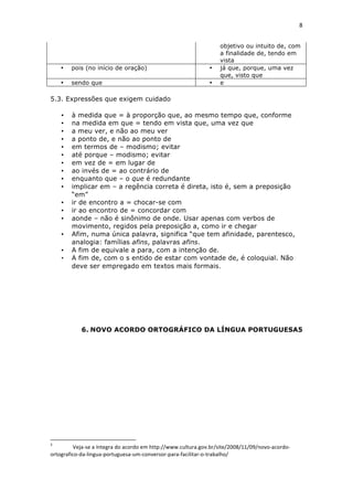8	
  
	
  

                                                                                                                                                                                                                                                        objetivo ou intuito de, com
                                                                                                                                                                                                                                                        a finalidade de, tendo em
                                                                                                                                                                                                                                                        vista
                            •                             pois (no início de oração)                                                                                                                                                                •   já que, porque, uma vez
                                                                                                                                                                                                                                                        que, visto que
                            •                             sendo que                                                                                                                                                                                 •   e

5.3. Expressões que exigem cuidado

                             •                             à medida que = à proporção que, ao mesmo tempo que, conforme
                             •                             na medida em que = tendo em vista que, uma vez que
                             •                             a meu ver, e não ao meu ver
                             •                             a ponto de, e não ao ponto de
                             •                             em termos de – modismo; evitar
                             •                             até porque – modismo; evitar
                             •                             em vez de = em lugar de
                             •                             ao invés de = ao contrário de
                             •                             enquanto que – o que é redundante
                             •                             implicar em – a regência correta é direta, isto é, sem a preposição
                                                           “em”
                             •                             ir de encontro a = chocar-se com
                             •                             ir ao encontro de = concordar com
                             •                             aonde – não é sinônimo de onde. Usar apenas com verbos de
                                                           movimento, regidos pela preposição a, como ir e chegar
                             •                             Afim, numa única palavra, significa “que tem afinidade, parentesco,
                                                           analogia: famílias afins, palavras afins.
                             •                             A fim de equivale a para, com a intenção de.
                             •                             A fim de, com o s entido de estar com vontade de, é coloquial. Não
                                                           deve ser empregado em textos mais formais.




                                                                                      6. NOVO ACORDO ORTOGRÁFICO DA LÍNGUA PORTUGUESA5




	
  	
  	
  	
  	
  	
  	
  	
  	
  	
  	
  	
  	
  	
  	
  	
  	
  	
  	
  	
  	
  	
  	
  	
  	
  	
  	
  	
  	
  	
  	
  	
  	
  	
  	
  	
  	
  	
  	
  	
   	
  	
  	
  	
  	
  	
  	
  	
  	
  	
  	
  	
  	
  	
  	
  	
  	
  	
  	
  	
  
5
 	
      	
  Veja-­‐se	
  a	
  íntegra	
  do	
  acordo	
  em	
  http://www.cultura.gov.br/site/2008/11/09/novo-­‐acordo-­‐
ortografico-­‐da-­‐lingua-­‐portuguesa-­‐um-­‐conversor-­‐para-­‐facilitar-­‐o-­‐trabalho/	
  
 