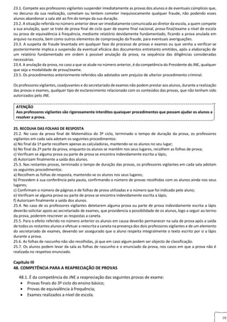 10
23.1. Compete aos professores vigilantes suspender imediatamente as provas dos alunos e de eventuais cúmplices que,
no decurso da sua realização, cometam ou tentem cometer inequivocamente qualquer fraude, não podendo esses
alunos abandonar a sala até ao fim do tempo da sua duração.
23.2. A situação referida no número anterior deve ser imediatamente comunicada ao diretor da escola, a quem compete
a sua anulação, quer se trate de prova final de ciclo quer de exame final nacional, prova final/exame a nível de escola
ou prova de equivalência à frequência, mediante relatório devidamente fundamentado, ficando a prova anulada em
arquivo na escola, bem como outros elementos de comprovação da fraude, para eventuais averiguações.
23.3. A suspeita de fraude levantada em qualquer fase do processo de provas e exames ou que venha a verificar‐se
posteriormente implica a suspensão da eventual eficácia dos documentos entretanto emitidos, após a elaboração de
um relatório fundamentado em ordem à possível anulação da prova, na sequência das diligências consideradas
necessárias.
23.4. A anulação da prova, no caso a que se alude no número anterior, é da competência do Presidente do JNE, qualquer
que seja a modalidade de prova/exame.
23.5. Os procedimentos anteriormente referidos são adotados sem prejuízo de ulterior procedimento criminal.
24. PRE
Os professores vigilantes, coadjuvantes e do secretariado de exames não podem prestar aos alunos, durante a realização
das provas e exames, qualquer tipo de esclarecimento relacionado com os conteúdos das provas, que não tenham sido
autorizados pelo JNE.
ATENÇÃO
Aos professores vigilantes são rigorosamente interditos quaisquer procedimentos que possam ajudar os alunos a
resolver a prova.
25. RECOLHA DAS FOLHAS DE RESPOSTAA DAS FOLHAS DE RESPOSTA
25.2. No caso da prova final de Matemática do 3º ciclo, terminado o tempo de duração da prova, os professores
vigilantes em cada sala adotam os seguintes procedimentos:
a) No final da 1ª parte recolhem apenas as calculadoras, mantendo‐se os alunos no seu lugar;
b) No final da 2ª parte da prova, enquanto os alunos se mantêm nos seus lugares, recolhem as folhas de prova;
c) Verificam se alguma prova ou parte de prova se encontra indevidamente escrita a lápis;
d) Autorizam finalmente a saída dos alunos.
25.3. Nas restantes provas, terminado o tempo de duração das provas, os professores vigilantes em cada sala adotam
os seguintes procedimentos:
a) Recolhem as folhas de resposta, mantendo‐se os alunos nos seus lugares;
b) Procedem à sua conferência pela pauta, confirmando o número de provas recolhidas com os alunos ainda nos seus
lugares;
c) Confirmam o número de páginas e de folhas de prova utilizadas e o número que foi indicado pelo aluno;
e) Verificam se alguma prova ou parte de prova se encontra indevidamente escrita a lápis;
f) Autorizam finalmente a saída dos alunos.
25.4. No caso de os professores vigilantes detetarem alguma prova ou parte de prova indevidamente escrita a lápis
deverão solicitar apoio ao secretariado de exames, que providencia a possibilidade de os alunos, logo a seguir ao termo
da prova, poderem rescrever as respostas a caneta.
25.5. Para o efeito referido no número anterior os alunos em causa deverão permanecer na sala de prova após a saída
de todos os restantes alunos e efetuar a reescrita a caneta na presença dos dois professores vigilantes e de um elemento
do secretariado de exames, devendo ser assegurado que o aluno respeita integralmente o texto escrito por si a lápis
durante a prova.
25.6. As folhas de rascunho não são recolhidas, já que em caso algum podem ser objecto de classificação.
25.7. Os alunos podem levar da sala as folhas de rascunho e o enunciado da prova, nos casos em que a prova não é
realizada no respetivo enunciado.
Capítulo III
48. COMPETÊNCIA PARA A REAPRECIAÇÃO DE PROVAS
48.1. É da competência do JNE a reapreciação das seguintes provas de exame:
 Provas finais do 3º ciclo do ensino básico;
 Provas de equivalência à frequência;
 Exames realizados a nível de escola.
 