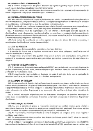 11
49. PROVAS PASSÍVEIS DE REAPRECIAÇÃO
49.1. É admitida a reapreciação das provas de exame de cuja resolução haja registo escrito em suporte
papel, suporte digital ou produção de trabalho tridimensional.
49.2. Quando a prova, para além da resolução registada em papel, incluir a observação do desempenho de
outras competências só é passível de reapreciação a parte escrita.
50. EFEITOS DA APRESENTAÇÃO DO PEDIDO
50.1. A formalização do pedido de reapreciação de uma prova implica a suspensão da classificação que fora
inicialmente atribuída, sem prejuízo da sua utilização a título provisório para efeitos de introdução do processo
de candidatura ao ensino superior, no caso dos alunos do ensino secundário.
50.2. A classificação que resultar do processo de reapreciação é aquela que passa a ser considerada para
todos os efeitos, ainda que inferior à inicial, sem prejuízo do estabelecido no número seguinte.
50.3. A classificação final da reapreciação pode ser inferior à classificação atribuída aquando da
classificação da prova, não podendo, no entanto, implicar em caso algum a reprovação do aluno quando este
já tiver sido aprovado com base na classificação inicial, caso em que a classificação final da reapreciação será
a mínima necessária para garantir a aprovação.
50.4. Para efeitos de candidatura ao ensino superior, no caso dos alunos do ensino secundário, é
considerada a classificação que resultar da reapreciação.
51. FASES DO PROCESSO
51.1. No processo de reapreciação há a considerar duas fases distintas:
a) A consulta das provas, que se destina a permitir que o aluno possa conhecer a classificação que foi
atribuída a cada questão da prova;
b) A reapreciação propriamente dita, que tem início quando o aluno, após a consulta da prova, entende
prosseguir o processo de reapreciação e, por esse motivo, apresenta o requerimento de reapreciação e a
alegação.
52. PEDIDO DE CONSULTA DA PROVA
52.1. O requerimento de consulta da prova (Modelo 08/JNE), apresentado pelo encarregado de educação
ou pelo próprio aluno, quando maior, deve ser sempre dirigido ao diretor da escola onde foram afixadas as
pautas com os resultados da prova.
52.2. O requerimento é apresentado em duplicado no prazo de dois dias úteis, após a publicação da
respetiva classificação, servindo este de recibo a devolver ao requerente.
53. REALIZAÇÃO DA CONSULTA
53.1. No prazo máximo de dois dias úteis, após a entrega do requerimento, devem ser facultados aos alunos
o enunciado da prova com as cotações, os critérios de classificação e a fotocópia da prova realizada (mediante
o pagamento dos encargos), devendo assegurar-se a ocultação da assinatura do professor classificador pelos
meios adequados, no sentido de preservar o seu anonimato (não usar fita ou tinta corretora no original da
prova).
53.2. A consulta do original da prova só pode ser efetuada na presença de um elemento da direção da
escola ou do coordenador do secretariado de exames, sempre com salvaguarda do anonimato do professor
classificador.
54. FORMALIZAÇÃO DO PEDIDO
54.1. Se, após a consulta da prova, o requerente considerar que existem motivos para solicitar a
reapreciação da mesma, deve apresentar requerimento, nos dois dias úteis seguintes à data em que a prova
lhe foi facultada, em impresso próprio Modelo 09/JNE dirigido ao Presidente do JNE.
54.2. No requerimento, devem ser indicados o nome da disciplina e o código da prova a que respeita o
pedido de reapreciação.
54.3. Os serviços administrativos procedem à recolha do depósito da quantia de €25 (vinte cinco euros),
emitindo o correspondente recibo.
54.4. O pedido de reapreciação é acompanhado de alegação justificativa, a apresentar no Modelo 10/JNE
(eventualmente também em folhas de continuação de Modelo 10-A/JNE), a qual descreve os motivos que
 