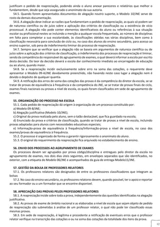 12
justificam o pedido de reapreciação, podendo ainda o aluno anexar pareceres e relatórios que melhor o
fundamentem, desde que seja assegurado o anonimato da sua autoria.
54.5. Quando forem apresentados documentos de alegação noutro suporte, o Modelo 10/JNE serve de
rosto da demais documentação.
54.6. A alegação deve indicar as razões que fundamentam o pedido de reapreciação, as quais só podem ser
de natureza científica ou de juízo sobre a aplicação dos critérios de classificação ou a existência de vício
processual. A alegação não pode conter elementos identificativos do aluno ou referências à sua situação
escolar ou profissional nestes se incluindo a menção a qualquer escola frequentada, ao número de disciplinas
em falta para completar a sua escolaridade, às classificações obtidas nas várias disciplinas, bem como à
classificação necessária para conclusão de ciclo ou, no caso dos alunos do ensino secundário, para acesso ao
ensino superior, sob pena de indeferimento liminar do processo de reapreciação.
54.7. Sempre que se verificar que a alegação não se baseia em argumentos de natureza científica ou de
juízo sobre a aplicação dos critérios de classificação, o indeferimento dos processos de reapreciação é liminar,
sendo da competência do responsável do agrupamento de exames, o qual deverá informar a escola por escrito
desta decisão. Do teor da decisão deverá a escola dar conhecimento imediato ao encarregado de educação
ou ao aluno, quando maior.
54.8. Se a reapreciação incidir exclusivamente sobre erro na soma das cotações, o requerente deve
apresentar o Modelo 09-A/JNE devidamente preenchido, não havendo neste caso lugar a alegação nem é
devido o depósito de qualquer quantia.
54.9. A retificação dos erros de soma das cotações das provas é da competência do diretor da escola, se se
tratar de provas de equivalência à frequência e da competência do JNE, se se tratar de provas finais de ciclo,
exames finais nacionais ou provas a nível de escola, os quais foram classificados em sede de agrupamento de
exames.
55. ORGANIZAÇÃO DO PROCESSO NA ESCOLA
55.1. Cada pedido de reapreciação dá origem à organização de um processo constituído por:
a) Modelo 09-B/JNE;
b) Alegação justificativa (Modelo 10/JNE);
c) Original da prova realizada pelo aluno, sem o talão destacável, que fica guardado na escola;
d) Enunciado da prova e critérios de classificação, quando se tratar de provas a nível de escola, incluindo
provas adaptadas para alunos com necessidades educativas especiais;
e) Informação-prova de equivalência à frequência/Informação-prova a nível de escola, no caso dos
exames/provas de equivalência à frequência.
55.2. O processo é organizado de forma a garantir rigorosamente o anonimato do aluno.
55.3. O original do requerimento da reapreciação fica arquivado no estabelecimento de ensino.
56. ENVIO DOS PROCESSOS AO AGRUPAMENTO DE EXAMES
Os processos devem ser agrupados por prova código/disciplina e entregues pelo diretor da escola no
agrupamento de exames, nos dois dias úteis seguintes, em envelopes separados que são identificados, no
exterior, com a etiqueta do Modelo 06/JNE e acompanhados da guia de entrega Modelo11/JNE.
57. GESTÃO DA BOLSA DE PROFESSORES RELATORES
57.1. Os professores relatores são designados de entre os professores classificadores que integram as
bolsas
57.2. No caso do ensino secundário, os professores relatores devem, quando possível, ter o apoio e reportar
ao seu formador ou a um formador que se encontre disponível.
58. APRECIAÇÃO DAS PROVAS PELOS PROFESSORES RELATORES
58.1. A reapreciação incide sobre toda a prova, independentemente das questões identificadas na alegação
justificativa.
58.2. As provas de exame de âmbito nacional e as elaboradas a nível de escola que sejam objeto de pedido
de reapreciação são submetidas à análise de um professor relator, o qual não pode ter classificado essas
mesmas provas.
58.3. Em sede de reapreciação, é legítima e procedente a retificação de eventuais erros que o professor
relator verifique na transcrição das cotações e ou na soma das cotações da totalidade dos itens da prova.
 