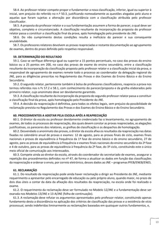 13
58.4. Ao professor relator compete propor e fundamentar a nova classificação, inferior, igual ou superior à
inicial, sem prejuízo do referido no n.º 50.3, justificando nomeadamente as questões alegadas pelo aluno e
aquelas que foram sujeitas a alteração por discordância com a classificação atribuída pelo professor
classificador.
58.5. A proposta do professor relator e a sua fundamentação assumem a forma de parecer, o qual deve ser
objetivo, completo e circunstanciado. A classificação resultante da incorporação da proposta do professor
relator passa a constituir a classificação final da prova, após homologação pelo presidente do JNE.
58.6. Do não cumprimento destas condições resulta a ineficácia do parecer e sua consequente
anulabilidade.
58.7. Os professores relatores devolvem as provas reapreciadas e restante documentação ao agrupamento
de exames, dentro do prazo definido pelo respetivo responsável.
59. DETERMINAÇÃO DO RESULTADO
59.1. Caso se verifique diferença igual ou superior a 15 pontos percentuais, no caso das provas do ensino
básico ou a 25 pontos em 200, no caso das provas de exame do ensino secundário, entre a classificação
resultante da incorporação da classificação proposta pelo professor relator e a classificação inicial da prova, o
responsável de agrupamento de exames remete todo o processo ao coordenador da delegação regional do
JNE, para as diligências prescritas no Regulamento das Provas e dos Exames do Ensino Básico e do Ensino
Secundário.
59.2. O segundo relator, pertencente também à bolsa de professores classificadores, reaprecia a prova nos
termos referidos nos n.ºs 57.2 e 58.1, com conhecimento do parecer/proposta e da grelha elaborados pelo
primeiro relator, cujo anonimato deve ser devidamente garantido.
59.3. A classificação resultante da incorporação da proposta do segundo professor relator passa a constituir
a classificação final da prova, após homologação pelo Presidente do JNE.
59.4. A decisão da reapreciação é definitiva, para todos os efeitos legais, sem prejuízo da possibilidade de
reclamação prevista no Regulamento das Provas e dos Exames do Ensino Básico e do Ensino Secundário.
60. PROCEDIMENTOS A ADOTAR PELA ESCOLA APÓS A REAPRECIAÇÃO
60.1. O diretor da escola ou professor devidamente credenciado faz o levantamento, no agrupamento de
exames, de todos os processos de reapreciação, dos quais devem constar as provas reapreciadas, as alegações
justificativas, os pareceres dos relatores, as grelhas de classificação e os despachos de homologação.
60.2. Desvendado o anonimato das provas, o diretor da escola afixa os resultados da reapreciação nas datas
fixadas no calendário anual de provas e exames: 12 de agosto, para as provas finais de ciclo, exames finais
nacionais e provas de equivalência à frequência da 1ª fase do ensino básico e do ensino secundário, 27 de
agosto, para as provas de equivalência à frequência e exames finais nacionais do ensino secundário da 2ª fase
e 4 de outubro, para as provas de equivalência à frequência da 2ª fase, do 3º ciclo, constituindo este o único
meio oficial de comunicação aos interessados.
60.3. Compete ainda ao diretor da escola, através do coordenador do secretariado de exames, assegurar a
repetição dos procedimentos definidos no nº 47, de forma a atualizar os dados em função das classificações
da reapreciação e ordenar o envio, por correio eletrónico, desses dados ao JNE – programas PFEB/ENEB/ENES.
61. RECLAMAÇÃO
61.1. Do resultado da reapreciação pode ainda haver reclamação a dirigir ao Presidente do JNE, mediante
requerimento a apresentar pelo encarregado de educação ou pelo próprio aluno, quando maior, no prazo de
dois dias úteis a contar da data da afixação dos resultados da reapreciação, na escola onde foi realizado o
exame.
61.2. O requerimento da reclamação deve ser formulado no Modelo 12/JNE e a fundamentação deve ser
exarada nos Modelos 13/JNE e 13-A/JNE (folha de continuação).
61.3. A reclamação deve refutar os argumentos apresentados pelo professor relator, constituindo apenas
fundamento desta a discordância na aplicação dos critérios de classificação das provas e a existência de vício
processual, sendo indeferidas liminarmente as reclamações baseadas em quaisquer outros fundamentos, e,
 