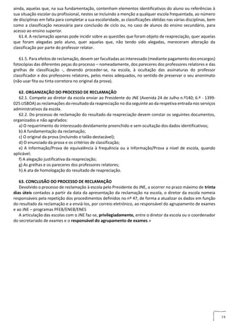 14
ainda, aquelas que, na sua fundamentação, contenham elementos identificativos do aluno ou referências à
sua situação escolar ou profissional, nestes se incluindo a menção a qualquer escola frequentada, ao número
de disciplinas em falta para completar a sua escolaridade, as classificações obtidas nas várias disciplinas, bem
como a classificação necessária para conclusão de ciclo ou, no caso de alunos do ensino secundário, para
acesso ao ensino superior.
61.4. A reclamação apenas pode incidir sobre as questões que foram objeto de reapreciação, quer aquelas
que foram alegadas pelo aluno, quer aquelas que, não tendo sido alegadas, mereceram alteração da
classificação por parte do professor relator.
61.5. Para efeitos de reclamação, devem ser facultadas ao interessado (mediante pagamento dos encargos)
fotocópias das diferentes peças do processo – nomeadamente, dos pareceres dos professores relatores e das
grelhas de classificação -, devendo proceder-se, na escola, à ocultação das assinaturas do professor
classificador e dos professores relatores, pelos meios adequados, no sentido de preservar o seu anonimato
(não usar fita ou tinta corretora no original da prova).
62. ORGANIZAÇÃO DO PROCESSO DE RECLAMAÇÃO
62.1. Compete ao diretor da escola enviar ao Presidente do JNE (Avenida 24 de Julho n.º140; 6.º - 1399-
025 LISBOA) as reclamações do resultado da reapreciação no dia seguinte ao da respetiva entrada nos serviços
administrativos da escola.
62.2. Do processo de reclamação do resultado da reapreciação devem constar os seguintes documentos,
organizados e não agrafados:
a) O requerimento do interessado devidamente preenchido e sem ocultação dos dados identificativos;
b) A fundamentação da reclamação;
c) O original da prova (incluindo o talão destacável);
d) O enunciado da prova e os critérios de classificação;
e) A Informação/Prova de equivalência à frequência ou a Informação/Prova a nível de escola, quando
aplicável;
f) A alegação justificativa da reapreciação;
g) As grelhas e os pareceres dos professores relatores;
h) A ata de homologação do resultado de reapreciação.
63. CONCLUSÃO DO PROCESSO DE RECLAMAÇÃO
Devolvido o processo de reclamação à escola pelo Presidente do JNE, a ocorrer no prazo máximo de trinta
dias úteis contados a partir da data da apresentação da reclamação na escola, o diretor da escola nomeia
responsáveis pela repetição dos procedimentos definidos no nº 47, de forma a atualizar os dados em função
do resultado da reclamação e a enviá-los, por correio eletrónico, ao responsável do agrupamento de exames
e ao JNE – programas PFEB/ENEB/ENES
A articulação das escolas com o JNE faz-se, privilegiadamente, entre o diretor da escola ou o coordenador
do secretariado de exames e o responsável do agrupamento de exames.»
GULAMENTAR
 