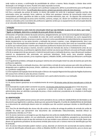 5
onde realiza as provas, a confirmação da possibilidade de utilizar a mesma. Nesta situação, o diretor deve emitir
declaração a ser entregue ao aluno, ficando uma cópia arquivada na escola.
4.12 O secretariado de exames, em conjunto com o professor coadjuvante, define os procedimentos para verificação do
material a usar pelos alunos. Tal verificação deve ocorrer, sempre que possível, antes do início da prova.
6.8 Para a realização das provas de exame, os alunos não podem ter junto de si quaisquer suportes escritos não
autorizados como, por exemplo, livros, cadernos, ou folhas nem quaisquer sistemas de comunicação móvel como
computadores portáteis, aparelhos de vídeo ou áudio, incluindo telemóveis, bips, etc.. Os objectos não estritamente
necessários para a realização da prova como mochilas, carteiras, estojos, etc. devem ser recolhidos por elementos da
escola ou colocados junto à secretária dos professores vigilantes sendo que os equipamentos de comunicação deverão
aí ser colocados devidamente desligados.
ATENÇÃO
Qualquer telemóvel ou outro meio de comunicação móvel que seja detetado na posse de um aluno, quer esteja
ligado ou desligado, determina a anulação da prova pelo diretor da escola.
6.9 Durante o 3º período o diretor da escola comunica, obrigatoriamente, por escrito aos encarregados de educação ou
aos alunos, quando maiores, a necessidade de estes não serem portadores de telemóveis (ou outro equipamento
proibido) no dia de realização das provas e exames, tendo em conta a possibilidade de inadvertidamente se esquecerem
destes equipamentos na sua posse durante a realização das provas e exames, o que, obrigatoriamente, leva à sua
anulação. Esta informação deve também ser afixada em local bem visível da escola, bem como ser transmitida a todos
os alunos que realizam provas e exames pelos respectivos professores titulares de turma ou diretores de turma.
6.10 Antes do início das provas e exames, durante o período de chamada dos alunos e imediatamente antes da sua
entrada na sala de prova, os professores vigilantes devem solicitar aos alunos que efetuem uma auto verificação cuidada
a fim de se assegurarem de que possuem o material necessário para a realização da prova, e que não possuem qualquer
material ou equipamento não autorizado, em particular telemóveis. Ainda assim, para acautelar qualquer
esquecimento, os alunos assinam, já nos respetivos lugares, o Modelo 14/JNE, confirmando que efetuaram a verificação
referida.
6.11 É igualmente proibida a utilização de quaisquer sistemas de comunicação móvel nas salas de exames por parte dos
professores vigilantes.
6.12 Nas salas, durante a realização da prova, não é permitida a entrada de outras pessoas para além dos professores
designados para a vigilância das provas, diretor, subdiretor, adjuntos do diretor, membros do secretariado de exames
ou o professor coadjuvante.
6.13 Os inspetores da Inspeção‐Geral da Educação e Ciência e da Inspeção Regional de Educação das Regiões Autónomas
têm acesso livre e direto às salas das provas e exames.
6.14 As salas das provas e exames devem permanecer com a porta aberta durante a sua realização.
7. DATA E H
9. CONVOCATÓRIA DOS ALUNOS EXAMEOCATÓRIA DOS ALUNOS
9.1 Os alunos devem apresentar‐se no estabelecimento de ensino 30 minutos antes da hora marcada para o início da
prova.
9.2 A chamada faz‐se pela ordem constante nas pautas, 15 minutos antes da hora marcada para o início da prova.
9.3 Na eventualidade de algum aluno se apresentar a exame sem constar da pauta e a situação indiciar erro
administrativo deve ser admitido à prestação da prova, a título condicional, procedendo‐se de imediato à clarificação
da sua situação escolar.
10. IDENTIFICAÇÃO DOS ALUNOSDOS ALUNOS
10.1. Os alunos não podem prestar provas sem serem portadores do seu cartão de cidadão/bilhete de identidade ou de
documento que legalmente o substitua, desde que este apresente fotografia. O cartão de cidadão/bilhete de identidade
ou o documento de substituição devem estar em condições que não suscitem quaisquer dúvidas na identificação do
aluno.
10.2. Para fins de identificação dos alunos não são aceites os recibos de entrega de pedidos de emissão de cartão de
cidadão. Os alunos que apresentem este documento são considerados indocumentados, devendo efetuar os
procedimentos referidos no nº 10.4.
10.3. Os alunos nacionais ou estrangeiros que não disponham de cartão de cidadão/bilhete de identidade, emitido pelas
autoridades portuguesas, podem, em sua substituição, apresentar título de residência, passaporte ou documento de
identificação utilizado no país de que são nacionais ou em que residem e que utilizaram no ato de inscrição. Neste caso,
devem ser igualmente portadores do documento emitido pela escola com o número interno de identificação que lhes
foi atribuído.
10.4. Os alunos indocumentados podem realizar a prova, devendo um elemento do secretariado de exames elaborar
um auto de identificação utilizando para o efeito os Modelos 01/JNE e 01‐A/JNE, respetivamente, para os alunos que
 
