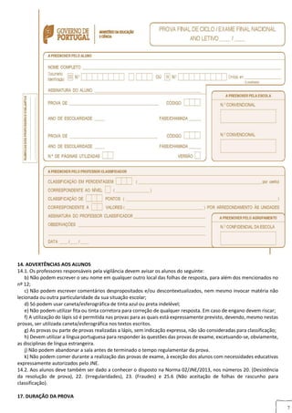 7
14. ADVERTÊNCIAS AOS ALUNOS
14.1. Os professores responsáveis pela vigilância devem avisar os alunos do seguinte:
b) Não podem escrever o seu nome em qualquer outro local das folhas de resposta, para além dos mencionados no
nº 12;
c) Não podem escrever comentários despropositados e/ou descontextualizados, nem mesmo invocar matéria não
lecionada ou outra particularidade da sua situação escolar;
d) Só podem usar caneta/esferográfica de tinta azul ou preta indelével;
e) Não podem utilizar fita ou tinta corretora para correção de qualquer resposta. Em caso de engano devem riscar;
f) A utilização do lápis só é permitida nas provas para as quais está expressamente previsto, devendo, mesmo nestas
provas, ser utilizada caneta/esferográfica nos textos escritos.
g) As provas ou parte de provas realizadas a lápis, sem indicação expressa, não são consideradas para classificação;
h) Devem utilizar a língua portuguesa para responder às questões das provas de exame, excetuando-se, obviamente,
as disciplinas de língua estrangeira.
j) Não podem abandonar a sala antes de terminado o tempo regulamentar da prova.
k) Não podem comer durante a realização das provas de exame, à exceção dos alunos com necessidades educativas
expressamente autorizados pelo JNE.
14.2. Aos alunos deve também ser dado a conhecer o disposto na Norma 02/JNE/2013, nos números 20. (Desistência
da resolução de prova), 22. (Irregularidades), 23. (Fraudes) e 25.6 (Não aceitação de folhas de rascunho para
classificação).
17. DURAÇÃO DA PROVA
 