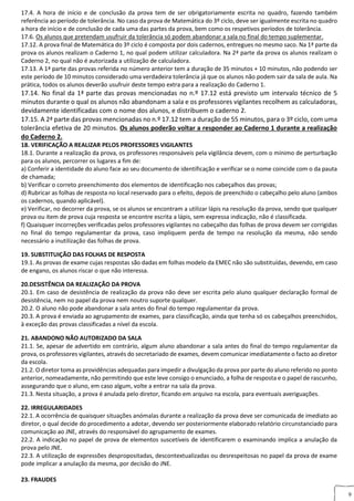 9
17.4. A hora de início e de conclusão da prova tem de ser obrigatoriamente escrita no quadro, fazendo também
referência ao período de tolerância. No caso da prova de Matemática do 3º ciclo, deve ser igualmente escrita no quadro
a hora de início e de conclusão de cada uma das partes da prova, bem como os respetivos períodos de tolerância.
17.6. Os alunos que pretendam usufruir da tolerância só podem abandonar a sala no final do tempo suplementar.
17.12. A prova final de Matemática do 3º ciclo é composta por dois cadernos, entregues no mesmo saco. Na 1ª parte da
prova os alunos realizam o Caderno 1, no qual podem utilizar calculadora. Na 2ª parte da prova os alunos realizam o
Caderno 2, no qual não é autorizada a utilização de calculadora.
17.13. A 1ª parte das provas referida no número anterior tem a duração de 35 minutos + 10 minutos, não podendo ser
este período de 10 minutos considerado uma verdadeira tolerância já que os alunos não podem sair da sala de aula. Na
prática, todos os alunos deverão usufruir deste tempo extra para a realização do Caderno 1.
17.14. No final da 1ª parte das provas mencionadas no n.º 17.12 está previsto um intervalo técnico de 5
minutos durante o qual os alunos não abandonam a sala e os professores vigilantes recolhem as calculadoras,
devidamente identificadas com o nome dos alunos, e distribuem o caderno 2.
17.15. A 2ª parte das provas mencionadas no n.º 17.12 tem a duração de 55 minutos, para o 3º ciclo, com uma
tolerância efetiva de 20 minutos. Os alunos poderão voltar a responder ao Caderno 1 durante a realização
do Caderno 2.
18. VERIFICAÇÃO A REALIZAR PELOS PROFESSORES VIGILANTESREALIZAR PELOS PROFESSORES VIGILANTES
18.1. Durante a realização da prova, os professores responsáveis pela vigilância devem, com o mínimo de perturbação
para os alunos, percorrer os lugares a fim de:
a) Conferir a identidade do aluno face ao seu documento de identificação e verificar se o nome coincide com o da pauta
de chamada;
b) Verificar o correto preenchimento dos elementos de identificação nos cabeçalhos das provas;
d) Rubricar as folhas de resposta no local reservado para o efeito, depois de preenchido o cabeçalho pelo aluno (ambos
os cadernos, quando aplicável).
e) Verificar, no decorrer da prova, se os alunos se encontram a utilizar lápis na resolução da prova, sendo que qualquer
prova ou item de prova cuja resposta se encontre escrita a lápis, sem expressa indicação, não é classificada.
f) Quaisquer incorreções verificadas pelos professores vigilantes no cabeçalho das folhas de prova devem ser corrigidas
no final do tempo regulamentar da prova, caso impliquem perda de tempo na resolução da mesma, não sendo
necessário a inutilização das folhas de prova.
19. SUBSTITUIÇÃO DAS FOLHAS DE RESPOSTA9. SUBSTITUIÇÃO DAS FOLHAS DE RESPOSTA
19.1. As provas de exame cujas respostas são dadas em folhas modelo da EMEC não são substituídas, devendo, em caso
de engano, os alunos riscar o que não interessa.
20.DESISTÊNCIA DA REALIZAÇÃO DA PROVA20. DESISTÊNCIA DE REALIZAÇÃO DA PROVA
20.1. Em caso de desistência de realização da prova não deve ser escrita pelo aluno qualquer declaração formal de
desistência, nem no papel da prova nem noutro suporte qualquer.
20.2. O aluno não pode abandonar a sala antes do final do tempo regulamentar da prova.
20.3. A prova é enviada ao agrupamento de exames, para classificação, ainda que tenha só os cabeçalhos preenchidos,
à exceção das provas classificadas a nível da escola.
21. ABANDONO NÃO AUTORIZADO DA SALA1. ABANDONO NÃO AUTORIZADO DA SALA
21.1. Se, apesar de advertido em contrário, algum aluno abandonar a sala antes do final do tempo regulamentar da
prova, os professores vigilantes, através do secretariado de exames, devem comunicar imediatamente o facto ao diretor
da escola.
21.2. O diretor toma as providências adequadas para impedir a divulgação da prova por parte do aluno referido no ponto
anterior, nomeadamente, não permitindo que este leve consigo o enunciado, a folha de resposta e o papel de rascunho,
assegurando que o aluno, em caso algum, volte a entrar na sala da prova.
21.3. Nesta situação, a prova é anulada pelo diretor, ficando em arquivo na escola, para eventuais averiguações.
22. IRREGULARIDADES2. IRREGULARIDADES
22.1. A ocorrência de quaisquer situações anómalas durante a realização da prova deve ser comunicada de imediato ao
diretor, o qual decide do procedimento a adotar, devendo ser posteriormente elaborado relatório circunstanciado para
comunicação ao JNE, através do responsável do agrupamento de exames.
22.2. A indicação no papel de prova de elementos suscetíveis de identificarem o examinando implica a anulação da
prova pelo JNE.
22.3. A utilização de expressões despropositadas, descontextualizadas ou desrespeitosas no papel da prova de exame
pode implicar a anulação da mesma, por decisão do JNE.
23. FRAUDES23. FRAUDES
 