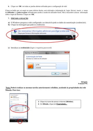 6. Clique em OK em todas as janelas abertas utilizadas para a configuração de rede.

Clique no balão que vai surgir no canto inferior direito, será solicitada a informação de login. Deverá inserir o nome
de utilizador e a palavra-passe utilizada para aceder à sessão de utilizador Geral. Não é necessário colocar informação
sobre o login de Domínio. Clique em OK .

    7. INICIAR A LIGAÇÃO

    a) O Windows pesquisa a rede configurada e ao detectá-la pede os dados de autenticação (credenciais).
    b) Clique na mensagem que pede as credenciais.




    c) Introduza as credenciais (login e respetiva password).




                                                                                                             Obrigado.
                                                                                                         A equipa PTE.


Nota: Poderá realizar as mesmas tarefas anteriormente refedidas, acedendo às propriedades da rede
Minedu. Para isso:




                                               1- Clique no ícone de acesso à Internet (Wireless).
                                               2- Em Minedu, clique em Propriedades…
 