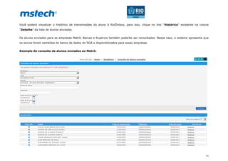 11
Você poderá visualizar o histórico de transmissões do aluno à RioÔnibus, para isso, clique no link “Histórico” existente na coluna
“Detalhe” da lista de alunos enviados.
Os alunos enviados para as empresas Metrô, Barcas e Supervia também poderão ser consultados. Nesse caso, o sistema apresenta que
os alunos foram extraídos do banco de dados do SGA e disponibilizados para essas empresas.
Exemplo de consulta de alunos enviados ao Metrô:
 
