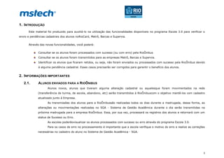 3
1. INTRODUÇÃO
Este material foi produzido para auxiliá-lo na utilização das funcionalidades disponíveis no programa Escola 3.0 para verificar o
envio e pendências cadastrais dos alunos noRioCard, Metrô, Barcas e Supervia.
Através das novas funcionalidades, você poderá:
Consultar se os alunos foram processados com sucesso (ou com erro) pela RioÔnibus
Consultar se os alunos foram transmitidos para as empresas Metrô, Barcas e Supervia.
Identificar os alunos que ficaram retidos, ou seja, não foram enviados ou processados com sucesso pela RioÔnibus devido
à alguma pendência cadastral. Esses casos precisarão ser corrigidos para garantir o benefício dos alunos.
2. INFORMAÇÕES IMPORTANTES
2.1. ALUNOS ENVIADOS PARA A RIOÔNIBUS
Alunos novos, alunos que tiveram alguma alteração cadastral ou aquelesque foram movimentados na rede
(transferência de turma, de escola, abandono, etc) serão transmitidos à RioÔnibuscom o objetivo mantê-los com cadastro
atualizado junto à Empresa.
As transmissões dos alunos para a RioÔnibussão realizadas todos os dias durante a madrugada, dessa forma, as
alterações ou movimentações realizadas no SGA - Sistema de Gestão Acadêmica durante o dia serão transmitidas na
próxima madrugada para a empresa RioÔnibus. Essa, por sua vez, processará os registros dos alunos e retornará com um
status de Sucesso ou Erro.
As escolas poderãovisualizar os alunos processados com sucesso ou erro através do programa Escola 3.0.
Para os casos de erro no processamento é importante que a escola verifique o motivo do erro e realize as correções
necessárias no cadastro do aluno no Sistema de Gestão Acadêmica - SGA.
 