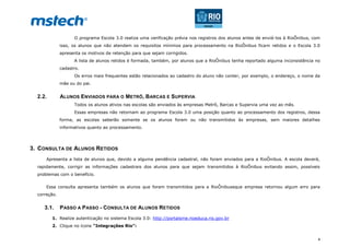 4
O programa Escola 3.0 realiza uma verificação prévia nos registros dos alunos antes de enviá-los à RioÔnibus, com
isso, os alunos que não atendem os requisitos mínimos para processamento na RioÔnibus ficam retidos e o Escola 3.0
apresenta os motivos de retenção para que sejam corrigidos.
A lista de alunos retidos é formada, também, por alunos que a RioÔnibus tenha reportado alguma inconsistência no
cadastro.
Os erros mais frequentes estão relacionados ao cadastro do aluno não conter, por exemplo, o endereço, o nome da
mãe ou do pai.
2.2. ALUNOS ENVIADOS PARA O METRÔ, BARCAS E SUPERVIA
Todos os alunos ativos nas escolas são enviados às empresas Metrô, Barcas e Supervia uma vez ao mês.
Essas empresas não retornam ao programa Escola 3.0 uma posição quanto ao processamento dos registros, dessa
forma, as escolas saberão somente se os alunos foram ou não transmitidos às empresas, sem maiores detalhes
informativos quanto ao processamento.
3. CONSULTA DE ALUNOS RETIDOS
Apresenta a lista de alunos que, devido a alguma pendência cadastral, não foram enviados para a RioÔnibus. A escola deverá,
rapidamente, corrigir as informações cadastrais dos alunos para que sejam transmitidos à RioÔnibus evitando assim, possíveis
problemas com o benefício.
Essa consulta apresenta também os alunos que foram transmitidos para a RioÔnibuseque empresa retornou algum erro para
correção.
3.1. PASSO A PASSO - CONSULTA DE ALUNOS RETIDOS
1. Realize autenticação no sistema Escola 3.0: http://portalsme.rioeduca.rio.gov.br
2. Clique no ícone “Integrações Rio”:
 