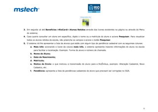 5
3. Em seguida vá até Benefícios >RioCard> Alunos Retidos através dos ícones existentes na página ou através do Menu
do sistema;
4. Caso queira consultar um aluno em específico, digite o nome ou a matrícula do aluno e acione Pesquisar. Para visualizar
todos os alunos retidos da escola, não preencha os campos e acione o botão Pesquisar.
5. O sistema irá lhe apresentar a lista de alunos que estão com algum tipo de pendência cadastral com as seguintes colunas:
a. Mais info: acionando o ícone da coluna mais info, o sistema apresenta maiores informações do aluno na escola
para facilitar a localização. Exemplo: Turma do aluno e número de chamada.
b. Nome do Aluno;
c. Data de Nascimento;
d. Matrícula;
e. Motivo do Envio: o que motivou a transmissão do aluno para a RioÔnibus, exemplo: Alteração Cadastral, Novo
Cadastro, etc.
f. Pendência: apresenta a lista de pendências cadastrais do aluno que precisam ser corrigidas no SGA.
 