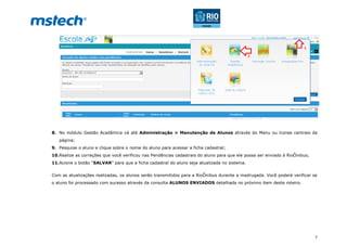 7
8. No módulo Gestão Acadêmica vá até Administração > Manutenção de Alunos através do Menu ou ícones centrais da
página;
9. Pesquise o aluno e clique sobre o nome do aluno para acessar a ficha cadastral;
10.Realize as correções que você verificou nas Pendências cadastrais do aluno para que ele possa ser enviado à RioÔnibus;
11.Acione o botão “SALVAR” para que a ficha cadastral do aluno seja atualizada no sistema.
Com as atualizações realizadas, os alunos serão transmitidos para a RioÔnibus durante a madrugada. Você poderá verificar se
o aluno foi processado com sucesso através da consulta ALUNOS ENVIADOS detalhada no próximo item deste roteiro.
 