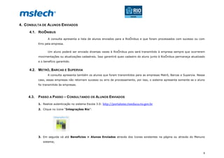 8
4. CONSULTA DE ALUNOS ENVIADOS
4.1. RIOÔNIBUS
A consulta apresenta a lista de alunos enviados para a RioÔnibus e que foram processados com sucesso ou com
Erro pela empresa.
Um aluno poderá ser enviado diversas vezes à RioÔnibus pois será transmitido à empresa sempre que ocorrerem
movimentações ou atualizações cadastrais. Isso garantirá queo cadastro do aluno junto à RioÔnibus permaneça atualizado
e o benefício garantido.
4.2. METRÔ, BARCAS E SUPERVIA
A consulta apresenta também os alunos que foram transmitidos para as empresas Metrô, Barcas e Supervia. Nesse
caso, essas empresas não retornam sucesso ou erro de processamento, por isso, o sistema apresenta somente se o aluno
foi transmitido às empresas.
4.3. PASSO A PASSO – CONSULTANDO OS ALUNOS ENVIADOS
1. Realize autenticação no sistema Escola 3.0: http://portalsme.rioeduca.rio.gov.br
2. Clique no ícone “Integrações Rio”:
3. Em seguida vá até Benefícios > Alunos Enviados através dos ícones existentes na página ou através do Menuno
sistema;
 
