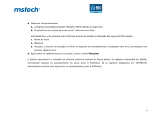 9
4. Selecione obrigatoriamente:
a. A empresa que deseja consultar (RioCard, Metrô, Barcas ou Supervia);
b. O período de datas (data de envio inicial / data de envio final).
Você pode fazer uma pesquisa mais criteriosa através da seleção ou digitação das seguintes informações:
c. Nome do Aluno
d. Matrícula
e. Situação: a escolha da situação irá filtrar os registros em processamento, processados com erro, processados com
sucesso, registro novo.
5. Após inserir os parâmetros para a consulta, acione o botão Pesquisar
O sistema apresentará o resultado da consulta conforme ilustrado na figura abaixo. Os registros destacados em VERDE,
representam sucesso no processamento do aluno junto à RioÔnibus. Já os registros destacados em VERMELHO,
representam os alunos com algum erro no processamento junto à RioÔnibus.
 