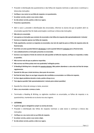 Página | 3
 Proceder à distribuição dos questionários e das folhas de resposta nominais a cada aluno e continuar a
leitura das instruções:
 Verifique o seu nome na sua folha de resposta e no questionário.
 Se estiver correto, assine o seu nome a lápis.
 Se não estiver correto, ponha a mão no ar agora.
 Preencha o questionário.
 Abrir o saco 1, proceder à distribuição dos enunciados, informar os alunos de que só podem abrir os
enunciados quando lhes for dada autorização e continuar a leitura das instruções:
 Não abra já o enunciado.
 Leia apenas as instruções que constam do enunciado e das folhas de resposta (dar aproximadamente 1 minuto)
 Escreva as respostas apenas nas folhas de resposta.
 Pode, igualmente, escrever as respostas no enunciado, mas tem de copiá-las para as folhas de resposta antes do
final do teste.
 Será feito um aviso quando faltarem 10 minutos e outro quando faltarem 5 minutos para o final do teste.
 Leia cuidadosamente as instruções presentes no enunciado.
 Escreva a sua resposta à frente do número de cada questão na folha de resposta; verifique se respondeu a todas
as questões.
 Não escreva mais do que as palavras requeridas.
 Não escreva nas linhas pretas nem nos quadrados/ retângulos pretos.
 O Reading & Writing tem a duração de noventa minutos. Não podem abandonar a sala antes do final do tempo
regulamentar.
 Quando for dito que o teste terminou, deve parar de escrever.
 No final do teste, fique no seu lugar enquanto são recolhidos os enunciados e as folhas de resposta.
 Se tiver algum problema durante o teste, ponha o braço no ar.
 Tem alguma questão? (dar aproximadamente 1 minuto para colocar questões)
 Quando for a hora de começar o teste, anunciar:
 Abra o seu enunciado e comece o teste.
 Terminado o Reading & Writing, os vigilantes recolhem os enunciados, as folhas de resposta e os
questionários, mantendo-se os alunos nos seus lugares.
 LISTENING
 A partir de agora é obrigatório cumprir as normas do teste.
 Proceder à distribuição das folhas de resposta nominais a cada aluno e continuar a leitura das
instruções:
 Verifique se o seu nome está na sua folha de resposta.
 Se estiver correto, assine o seu nome a lápis.
 Se não estiver correto, ponha a mão no ar agora.
 