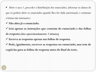  Abrir o saco 1, proceder à distribuição dos enunciados, informar os alunos de
que só podem abrir os enunciados quando lhes for dada autorização e continuar
a leitura das instruções:
 Não abra já o enunciado.
 Leia apenas as instruções que constam do enunciado e das folhas
de resposta (dar aproximadamente 1 minuto)
 Escreva as respostas apenas nas folhas de resposta.
 Pode, igualmente, escrever as respostas no enunciado, mas tem de
copiá-las para as folhas de resposta antes do final do teste.
 