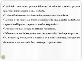  Será feito um aviso quando faltarem 10 minutos e outro quando
faltarem 5 minutos para o final do teste.
 Leia cuidadosamente as instruções presentes no enunciado.
 Escreva a sua resposta à frente do número de cada questão na folha de
resposta; verifique se respondeu a todas as questões.
 Não escreva mais do que as palavras requeridas.
 Não escreva nas linhas pretas nem nos quadrados/ retângulos pretos.
 O Reading & Writing tem a duração de noventa minutos. Não podem
abandonar a sala antes do final do tempo regulamentar.
 