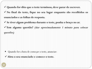  Quando for dito que o teste terminou, deve parar de escrever.
 No final do teste, fique no seu lugar enquanto são recolhidos os
enunciados e as folhas de resposta.
 Se tiver algum problema durante o teste, ponha o braço no ar.
Tem alguma questão? (dar aproximadamente 1 minuto para colocar
questões)
 Quando for a hora de começar o teste, anunciar:
 Abra o seu enunciado e comece o teste.
 