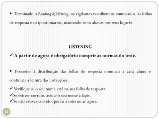  Terminado o Reading & Writing, os vigilantes recolhem os enunciados, as folhas
de resposta e os questionários, mantendo-se os alunos nos seus lugares.
LISTENING
 A partir de agora é obrigatório cumprir as normas do teste.
 Proceder à distribuição das folhas de resposta nominais a cada aluno e
continuar a leitura das instruções:
Verifique se o seu nome está na sua folha de resposta.
Se estiver correto, assine o seu nome a lápis.
Se não estiver correto, ponha a mão no ar agora.
 