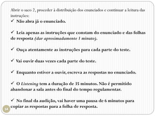 Abrir o saco 2, proceder à distribuição dos enunciados e continuar a leitura das
instruções:
 Não abra já o enunciado.
 Leia apenas as instruções que constam do enunciado e das folhas
de resposta (dar aproximadamente 1 minuto).
 Ouça atentamente as instruções para cada parte do teste.
 Vai ouvir duas vezes cada parte do teste.
 Enquanto estiver a ouvir, escreva as respostas no enunciado.
 O Listening tem a duração de 35 minutos. Não é permitido
abandonar a sala antes do final do tempo regulamentar.
 No final da audição, vai haver uma pausa de 6 minutos para
copiar as respostas para a folha de resposta.
 
