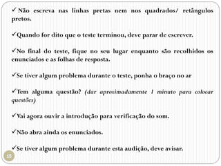  Não escreva nas linhas pretas nem nos quadrados/ retângulos
pretos.
Quando for dito que o teste terminou, deve parar de escrever.
No final do teste, fique no seu lugar enquanto são recolhidos os
enunciados e as folhas de resposta.
Se tiver algum problema durante o teste, ponha o braço no ar
Tem alguma questão? (dar aproximadamente 1 minuto para colocar
questões)
Vai agora ouvir a introdução para verificação do som.
Não abra ainda os enunciados.
Se tiver algum problema durante esta audição, deve avisar.
 