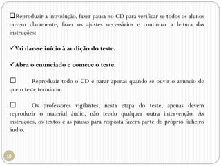 Reproduzir a introdução, fazer pausa no CD para verificar se todos os alunos
ouvem claramente, fazer os ajustes necessários e continuar a leitura das
instruções:
Vai dar-se início à audição do teste.
Abra o enunciado e comece o teste.
Reproduzir todo o CD e parar apenas quando se ouvir o anúncio de
que o teste terminou.
Os professores vigilantes, nesta etapa do teste, apenas devem
reproduzir o material áudio, não tendo qualquer outra intervenção. As
instruções, os textos e as pausas para resposta fazem parte do próprio ficheiro
áudio.
 