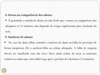 8.Atraso na comparência dos alunos
 É permitida a entrada de alunos na sala desde que o atraso na comparência não
ultrapasse os 15 minutos, não dispondo de tempo suplementar para conclusão do
teste.
9. Ausência de alunos
 No caso do aluno faltar, assinalar a ausência do aluno na folha de presenças de
forma inequívoca (X) a ausência/falta na coluna adequada. A folha de resposta
deverá ser inutilizada com um risco. Deve ainda retirar da mesa os materiais
relativos ao aluno que está a faltar logo após o período de tolerância (15 minutos).
 