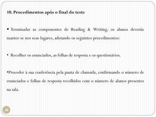 10. Procedimentos após o final do teste
 Terminadas as componentes de Reading & Writing, os alunos deverão
manter-se nos seus lugares, adotando os seguintes procedimentos:
• Recolher os enunciados, as folhas de resposta e os questionários.
•Proceder à sua conferência pela pauta de chamada, confirmando o número de
enunciados e folhas de resposta recolhidos com o número de alunos presentes
na sala.
 