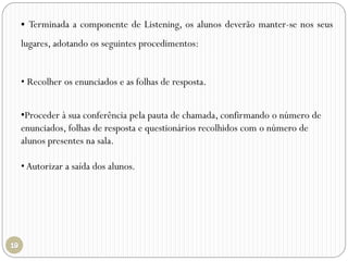  Terminada a componente de Listening, os alunos deverão manter-se nos seus
lugares, adotando os seguintes procedimentos:
• Recolher os enunciados e as folhas de resposta.
•Proceder à sua conferência pela pauta de chamada, confirmando o número de
enunciados, folhas de resposta e questionários recolhidos com o número de
alunos presentes na sala.
• Autorizar a saída dos alunos.
 