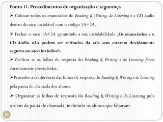 Ponto 11. Procedimentos de organização e segurança
 Colocar todos os enunciados do Reading & Writing, do Listening e o CD áudio
dentro do saco inviolável com o código 1A+2A.
 Fechar o saco 1A+2A garantindo a sua inviolabilidade. Os enunciados e o
CD áudio não podem ser retirados da sala sem estarem devidamente
seguros no saco inviolável.
Verificar se as folhas de resposta do Reading & Writing e do Listening foram
corretamente preenchidas.
Proceder à conferência das folhas de resposta do Reading & Writing e do Listening
pela pauta de chamada dos alunos.
 Organizar as folhas de resposta do Reading & Writing e do Listening pela
ordem da pauta de chamada, incluindo os alunos que faltaram.
 