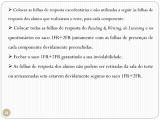  Colocar as folhas de resposta excedentárias e não utilizadas a seguir às folhas de
resposta dos alunos que realizaram o teste, para cada componente.
 Colocar todas as folhas de resposta do Reading & Writing,do Listening e os
questionários no saco 1FR+2FR juntamente com as folhas de presenças de
cada componente devidamente preenchidas.
 Fechar o saco 1FR+2FR garantindo a sua inviolabilidade.
 As folhas de resposta dos alunos não podem ser retiradas da sala do teste
ou armazenadas sem estarem devidamente seguras no saco 1FR+2FR.
 