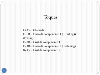 23
Toques
13.45 – Chamada
14.00 – Início da componente 1 ( Reading &
Writing)
15.30 – Final da componente 1
15.40 – Início da componente 2 ( Listening)
16.15 – Final da componente 2
 