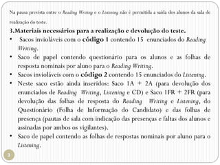 Na pausa prevista entre o Reading Writing e o Listening não é permitida a saída dos alunos da sala de
realização do teste.
3.Materiais necessários para a realização e devolução do teste.
• Sacos invioláveis com o código 1 contendo 15 enunciados do Reading
Writing.
• Saco de papel contendo questionário para os alunos e as folhas de
resposta nominais por aluno para o Reading Writing.
• Sacos invioláveis com o código 2 contendo 15 enunciados do Listening.
• Neste saco estão ainda inseridos: Saco 1A + 2A (para devolução dos
enunciados de Reading Writing, Listening e CD) e Saco 1FR + 2FR (para
devolução das folhas de resposta do Reading Writing e Listening, do
Questionário (Folha de Informação do Candidato) e das folhas de
presença (pautas de sala com indicação das presenças e faltas dos alunos e
assinadas por ambos os vigilantes).
• Saco de papel contendo as folhas de respostas nominais por aluno para o
Listening.
 