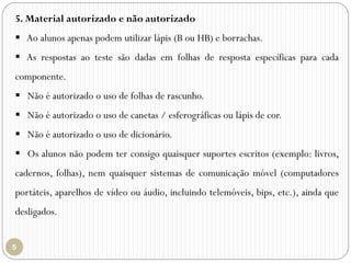 5. Material autorizado e não autorizado
 Ao alunos apenas podem utilizar lápis (B ou HB) e borrachas.
 As respostas ao teste são dadas em folhas de resposta específicas para cada
componente.
 Não é autorizado o uso de folhas de rascunho.
 Não é autorizado o uso de canetas / esferográficas ou lápis de cor.
 Não é autorizado o uso de dicionário.
 Os alunos não podem ter consigo quaisquer suportes escritos (exemplo: livros,
cadernos, folhas), nem quaisquer sistemas de comunicação móvel (computadores
portáteis, aparelhos de vídeo ou áudio, incluindo telemóveis, bips, etc.), ainda que
desligados.
 