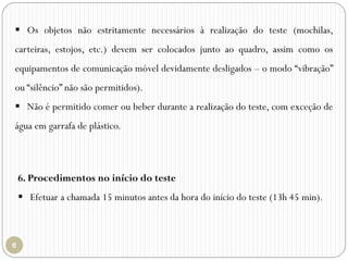  Os objetos não estritamente necessários à realização do teste (mochilas,
carteiras, estojos, etc.) devem ser colocados junto ao quadro, assim como os
equipamentos de comunicação móvel devidamente desligados – o modo “vibração”
ou “silêncio” não são permitidos).
 Não é permitido comer ou beber durante a realização do teste, com exceção de
água em garrafa de plástico.
6. Procedimentos no início do teste
 Efetuar a chamada 15 minutos antes da hora do início do teste (13h 45 min).
 