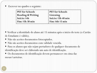  Escrever no quadro o seguinte:
PET for Schools
Reading &Writing
Início: 14h
Fim: 15h 30 min
PET for Schools
Listening
Início: 15h 40 min
Fim: 16h 15 min
 Verificar a identidade do aluno até 15 minutos após o início do teste (o Cartão
de Estudante é válido).
 Não são aceites documentos fotocopiados.
 Não são aceites documentos com validade vencida.
 Para os alunos que não sejam portadores de qualquer documento de
identificação deve ser elaborado um auto de identificação.
 Os documentos de identificação devem permanecer em cima das
mesas/carteiras.
 