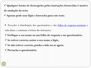 Qualquer forma de desrespeito pelas instruções fornecidas é motivo
de anulação do teste.
 Apenas pode usar lápis e borracha para este teste.
 Proceder à distribuição dos questionários e das folhas de resposta nominais a
cada aluno e continuar a leitura das instruções:
Verifique o seu nome na sua folha de resposta e no questionário.
 Se estiver correto, assine o seu nome a lápis.
 Se não estiver correto, ponha a mão no ar agora.
 Preencha o questionário.
 