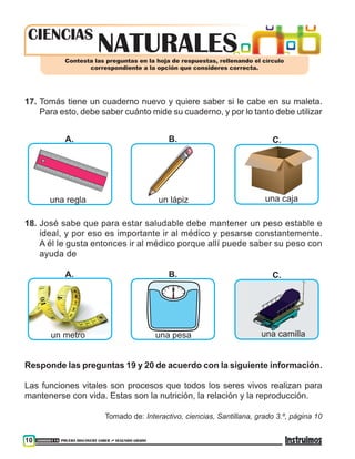 300000118 PRUEBA DISCOVERY SABER ••• SEGUNDO GRADO10
nATURALEScIENCIAS
Contesta las preguntas en la hoja de respuestas, rellenando el círculo
correspondiente a la opción que consideres correcta.
17.	Tomás tiene un cuaderno nuevo y quiere saber si le cabe en su maleta.
Para esto, debe saber cuánto mide su cuaderno, y por lo tanto debe utilizar
A. B. C.
una regla un lápiz una caja
18.	José sabe que para estar saludable debe mantener un peso estable e
ideal, y por eso es importante ir al médico y pesarse constantemente.
A él le gusta entonces ir al médico porque allí puede saber su peso con
ayuda de
A. B. C.
un metro una pesa una camilla
Responde las preguntas 19 y 20 de acuerdo con la siguiente información.
Las funciones vitales son procesos que todos los seres vivos realizan para
mantenerse con vida. Estas son la nutrición, la relación y la reproducción.
Tomado de: Interactivo, ciencias, Santillana, grado 3.º, página 10
 