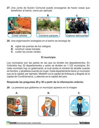 300000118 PRUEBA DISCOVERY SABER ••• SEGUNDO GRADO14
27.	Una Junta de Acción Comunal puede encargarse de hacer cosas que
beneficien al barrio, como por ejemplo
Cortar árboles Construir parques Capturar delincuentes
A. B. C.
28.	Una organización ecologista en el barrio se encarga de
A.	 vigilar las puertas de los colegios
B.	 construir casas baratas
C.	 cuidar las zonas verdes
El municipio
Los municipios son las partes en las que se dividen los departamentos. En
Colombia hay 32 departamentos y estos se dividen en 1.122 municipios. En
cada municipio hay un gobernante, el cual recibe el nombre de alcalde cuando
es hombre, y alcaldesa cuando es mujer. Cada departamento tiene un municipio
que es la capital; por ejemplo, Medellín es la capital de Antioquia y Bogotá es la
capital de Cundinamarca, y además es la capital del país.
Responde las preguntas 29 y 30 a partir de la información anterior.
29.	 La persona que gobierna un municipio aparece en la imagen
	 A.				 B.			 C.
 