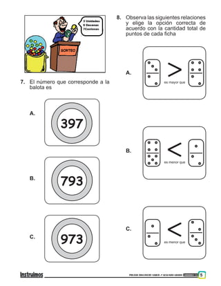 PRUEBA DISCOVERY SABER ••• SEGUNDO GRADO 300000118 5
7.	 El número que corresponde a la
balota es 	
A.
B.
C.
8.	 Observa las siguientes relaciones
y elige la opción correcta de
acuerdo con la cantidad total de
puntos de cada ficha
A.
B.
C.
es mayor que
es menor que
es menor que
397
793
973
 