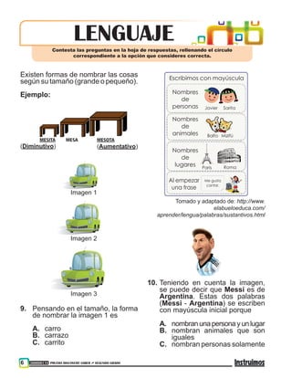 300000118 PRUEBA DISCOVERY SABER ••• SEGUNDO GRADO6
lENGUAJEContesta las preguntas en la hoja de respuestas, rellenando el círculo
correspondiente a la opción que consideres correcta.
Existen formas de nombrar las cosas
según su tamaño (grande o pequeño).
Ejemplo:
MESITA MESA MESOTA
(Aumentativo)(Diminutivo)
Imagen 3
Imagen 2
Imagen 1
9.	 Pensando en el tamaño, la forma
de nombrar la imagen 1 es
A.	 carro
B.	 carrazo
C.	 carrito
Escribimos con mayúscula
Nombres
de
personas
Nombres
de
animales
Nombres
de
lugares
Al empezar
una frase
Me gusta
cantar.
Javier
Balto
París
Sarita
Mizifú
Roma
Tomado y adaptado de: http://www.
elabueloeduca.com/
aprender/lengua/palabras/sustantivos.html
10.	Teniendo en cuenta la imagen,
se puede decir que Messi es de
Argentina. Estas dos palabras
(Messi - Argentina) se escriben
con mayúscula inicial porque
A.	 nombranunapersonayunlugar
B.	 nombran animales que son
iguales
C.	 nombran personas solamente
 