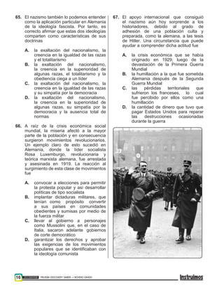 16 201500458 PRUEBA DISCOVERY SABER ••• NOVENO GRADO
65. El nazismo también lo podemos entender
como la aplicación particular en Alemania
de la ideología fascista. Por tanto, es
correcto afirmar que estas dos ideologías
comparten como características de sus
doctrinas
A. la exaltación del nacionalismo, la
creencia en la igualdad de las razas
y el totalitarismo
B. la exaltación del nacionalismo,
la creencia en la superioridad de
algunas razas, el totalitarismo y la
obediencia ciega a un líder
C. la exaltación del nacionalismo, la
creencia en la igualdad de las razas
y su simpatía por la democracia
D. la exaltación del nacionalismo,
la creencia en la superioridad de
algunas razas, su simpatía por la
democracia y la ausencia total de
normas
66. A raíz de la crisis económica social
mundial, la miseria afectó a la mayor
parte de la población y en consecuencia
surgieron movimientos revolucionarios.
Un ejemplo claro de esto sucedió en
Alemania, donde la líder socialista
Rosa Luxemburgo, revolucionaria y
teórica marxista alemana, fue arrestada
y asesinada en 1919. La reacción al
surgimiento de esta clase de movimientos
fue
A. convocar a elecciones para permitir
la protesta popular y así desarrollar
políticas de tipo socialista
B. implantar dictaduras militares, que
tenían como propósito convertir
a sus países en comunidades
obedientes y sumisas por medio de
la fuerza militar
C. llevar al gobierno a personajes
como Mussolini que, en el caso de
Italia, sacaron adelante gobiernos
de corte democrático
D. garantizar los derechos y aprobar
las exigencias de los movimientos
populares que se identificaban con
la ideología comunista
67. El apoyo internacional que consiguió
el nazismo aún hoy sorprende a los
historiadores, debido al grado de
adhesión de una población culta y
preparada, como la alemana, a las tesis
de Hitler. Una circunstancia que puede
ayudar a comprender dicha actitud fue
A. la crisis económica que se había
originado en 1929, luego de la
devastación de la Primera Guerra
Mundial
B. la humillación a la que fue sometida
Alemania después de la Segunda
Guerra Mundial
C. las pérdidas territoriales que
sufrieron los franceses, lo cual
fue percibido por ellos como una
humillación
D. la cantidad de dinero que tuvo que
pagar Estados Unidos para reparar
las destrucciones ocasionadas
durante la guerra
 