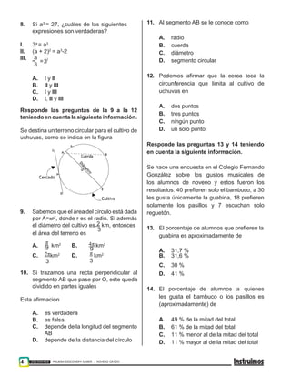 4 201500458 PRUEBA DISCOVERY SABER ••• NOVENO GRADO
9
8. Si a3
= 27, ¿cuáles de las siguientes
expresiones son verdaderas?
I. 3a
= a3
II. (a + 2)2
= a3
-2
III.
A. I y II
B. II y III
C. I y III
D. I, II y III
Responde las preguntas de la 9 a la 12
teniendoencuenta lasiguiente información.
Se destina un terreno circular para el cultivo de
uchuvas, como se indica en la figura
9. Sabemos que el área del círculo está dada
por A=πr2
, donde r es el radio. Si además
el diámetro del cultivo es 2 km, entonces
el área del terreno es
3
11. Al segmento AB se le conoce como
A. radio
B. cuerda
C. diámetro
D. segmento circular
12. Podemos afirmar que la cerca toca la
circunferencia que limita al cultivo de
uchuvas en
A. dos puntos
B. tres puntos
C. ningún punto
D. un solo punto
Responde las preguntas 13 y 14 teniendo
en cuenta la siguiente información.
Se hace una encuesta en el Colegio Fernando
González sobre los gustos musicales de
los alumnos de noveno y estos fueron los
resultados: 40 prefieren solo el bambuco, a 30
les gusta únicamente la guabina, 18 prefieren
solamente los pasillos y 7 escuchan solo
reguetón.
13. El porcentaje de alumnos que prefieren la
guabina es aproximadamente de
A.
π
km2
B. 4π km2
9 A. 31,7 %
C. 2πkm2
D. π km2
B. 31,6 %
3 3
C. 30 %
10. Si trazamos una recta perpendicular al
segmento AB que pase por O, este queda
dividido en partes iguales
Esta afirmación
A. es verdadera
B. es falsa
C. depende de la longitud del segmento
AB
D. depende de la distancia del círculo
D. 41 %
14. El porcentaje de alumnos a quienes
les gusta el bambuco o los pasillos es
(aproximadamente) de
A. 49 % de la mitad del total
B. 61 % de la mitad del total
C. 11 % menor al de la mitad del total
D. 11 % mayor al de la mitad del total
Cuerda
Cercado
E
Cultivo
 