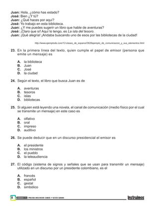 300000174 PRUEBA DISCOVERY SABER ••• SEXTO GRADO
8
Juan: Hola, ¿cómo has estado?
José: Bien ¿Y tú?
Juan: ¿Qué haces por aquí?
José: Yo trabajo en esta biblioteca.
Juan: ¿Y me puedes sugerir un libro que hable de aventuras?
José: ¡Claro que sí! Aquí lo tengo, es La isla del tesoro.
Juan: ¡Qué alegría! ¡Andaba buscando uno de esos por las bibliotecas de la ciudad!
http://www.ejemplode.com/12-clases_de_espanol/3626ejemplo_de_comunicacion_y_sus_elementos.html
23. En la primera línea del texto, quien cumple el papel de emisor (persona que
emite un mensaje) es
A. la biblioteca
B. Juan
C. José
D. la ciudad
24. Según el texto, el libro que busca Juan es de
A. aventuras
B. tesoros
C. islas
D. bibliotecas
25. Si alguien está leyendo una novela, el canal de comunicación (medio físico por el cual
se transmite un mensaje) en este caso es
A. olfativo
B. oral
C. impreso
D. auditivo
26. Se puede deducir que en un discurso presidencial el emisor es
A. el presidente
B. los ministros
C. el pueblo
D. la teleaudiencia
27. El código (sistema de signos y señales que se usan para transmitir un mensaje)
utilizado en un discurso por un presidente colombiano, es el
A. francés
B. español
C. gestal
D. simbólico
 