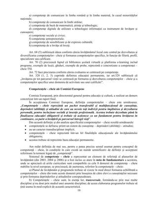 a) competenţe de comunicare în limba română si în limba maternă, în cazul minorităţilor 
10 
naţionale; 
b) competenţe de comunicare în limbi străine; 
c) competenţe de bază de matematică, stiinţe si tehnologie; 
d) competenţe digitale de utilizare a tehnologiei informaţiei ca instrument de învăţare si 
cunoastere; 
e) competenţe sociale si civice; 
f) competenţe antreprenoriale; 
g) competenţe de sensibilizare si de expresie culturală; 
h) competenţa de a învăţa să înveţi. 
Art. 68 (5) subliniază ideea conform căreia învăţământul liceal este central pe dezvoltarea si 
diversificarea competenţelor - cheie si formarea competenţelor specifice, în funcţie de filieră, profil, 
specializare sau calificare. 
Art. 70 (2) precizează faptul că biblioteca scolară virtuală si platforma e-learning includ 
programe, exemple de lecţii, ghiduri, exemple de probe, reprezintă o concretizare a competenţei – 
cheie TSI. 
Art. 72 face precizarea conform căreia evaluarea se centrează pe competenţe. 
Art. 328 (1, 2, 3) cuprinde definirea educaţiei permanente, iar art.329 subliniază că 
„învăţarea pe tot parcursul vieţii se centrează pe formarea si dezvoltarea competenţelor – cheie si a 
competenţelor specifice unui domeniu de activitate sau unei calificări”. 
Competenţele – cheie ale Comisiei Europene 
Comisia Europeană, prin directoratul general pentru educaţie si cultură, a realizat un demers 
concretizat într-un raport final. 
În accepţiunea Comisiei Europene, definiţia competenţelor – cheie este următoarea: 
„Competenţele - cheie reprezintă un pachet transferabil si multifuncţional de cunostinţe, 
deprinderi (abilităţi) si atitudini de care au nevoie toţi indivizii pentru împlinirea si dezvoltarea 
personală, pentru incluziune socială si inserţie profesională. Acestea trebuie dezvoltate până la 
finalizarea educaţiei obligatorii si trebuie să acţioneze ca un fundament pentru învăţarea în 
continuare, ca parte a învăţării pe parcursul întregii vieţi”. 
Din această definiţie si din analiza specificului competenţelor – cheie rezultă următoarele: 
• competenţele se definesc printr-un sistem de cunostinţe – deprinderi (abilităţi) – atitudini; 
• au un caracter transdisciplinar implicit; 
• competenţele – cheie reprezintă într-un fel finalităţile educaţionale ale învăţământului 
obligatoriu; 
• acestea trebuie să reprezinte baza educaţiei permanente. 
Am redat definiţia de mai sus, pentru a putea preciza sensul asumat pentru conceptul de 
competenţă – cheie, în condiţiile în care există un număr semnificativ de definiţii si accepţiuni 
referitoare la termeni legaţi de „competenţă”. 
Sistemul de competenţe – cheie a reprezentat un element de referinţă al planurilor de 
învăţământ (din 2003, 2004 si 2006) si a fost inclus ca atare în nota de fundamentare a acestora, 
unde se apreciază că ariile curriculare sunt compatibile cu cele 8 domenii de competenţe – cheie 
stabilite la nivel european; se precizează, de asemenea, referitor la competenţele – cheie: 
a) Planul de învăţământ si programele trebuie să vizeze în mod direct formarea echilibrată a 
competenţelor – cheie din toate aceste domenii prin însusirea de către elevi a cunostinţelor necesare 
si prin formarea deprinderilor si atitudinilor corespunzătoare. 
b) Competenţele – cheie sunt, în esenţa lor, transversale, formându-se prin mai multe 
discipline si nu doar prin studiul unei anumite discipline; de aceea elaborarea programelor trebuie să 
ţină seama în mod explicit de această caracteristică. 
 
